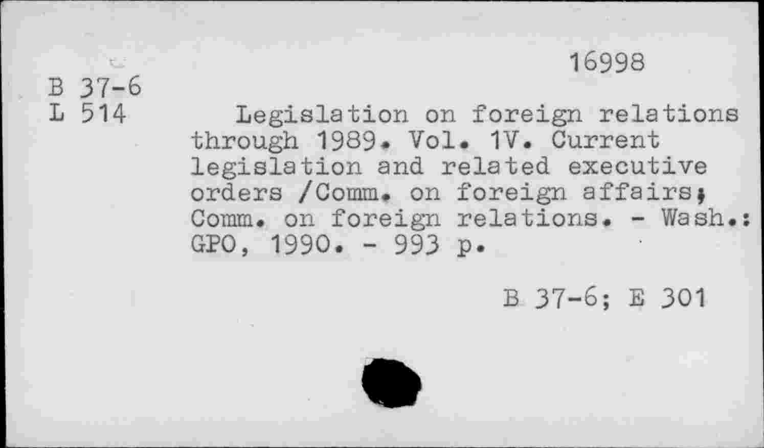 ﻿B 37-6
L 514
16998
Legislation on foreign relations through 1989« Vol. 1V. Current legislation and related executive orders /Comm, on foreign affairsj Comm, on foreign relations. - Wash.: GPO, 1990. - 993 P«
B 37-6; E 301